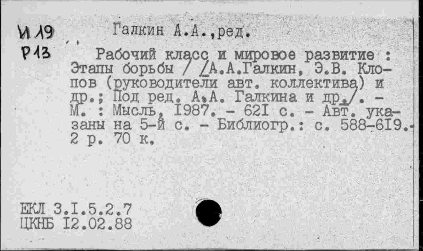 ﻿Р4В
Галкин А.А.,ред.
* »
Рабочий класс и мировое развитие : Этапы борьбы / /А.А.Галкин, Э.В. Клопов (руководители авт. коллектива) и др.; Под ред. А»А. Галкина и др./« -М. : Мысль, 1987. - 621 с. - Авт. указаны на 5-и с. - Библиогр.: с. 588-619. 2 р. 70 к.
екл :
ЦКНБ
.1.5.2.7
12.02.88
